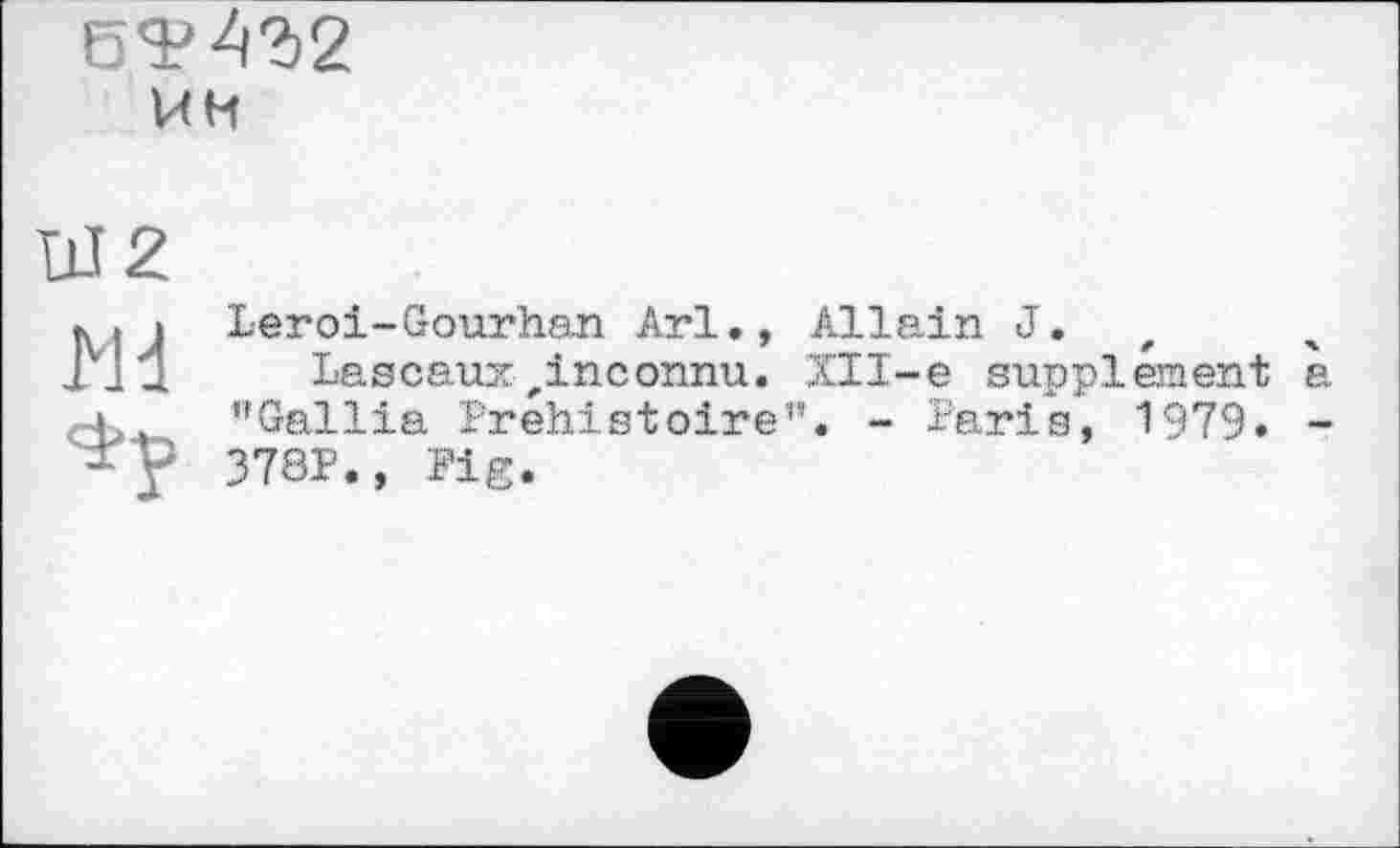 ﻿6Я?А?)2 ин
W2
Md
Leroi-Gourhan Arl., Allein J.
Lascaux „inconnu. ХІІ-е supplement a ’’Gallia Préhistoire”. - Paris, 1979» -378P., Pig.